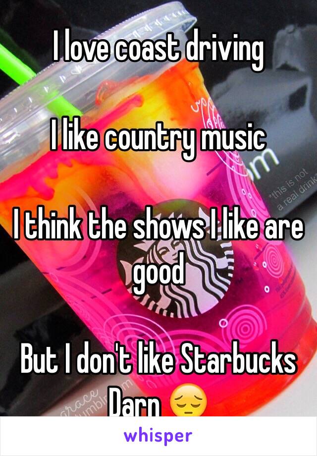 I love coast driving

I like country music

I think the shows I like are good

But I don't like Starbucks 
Darn 😔