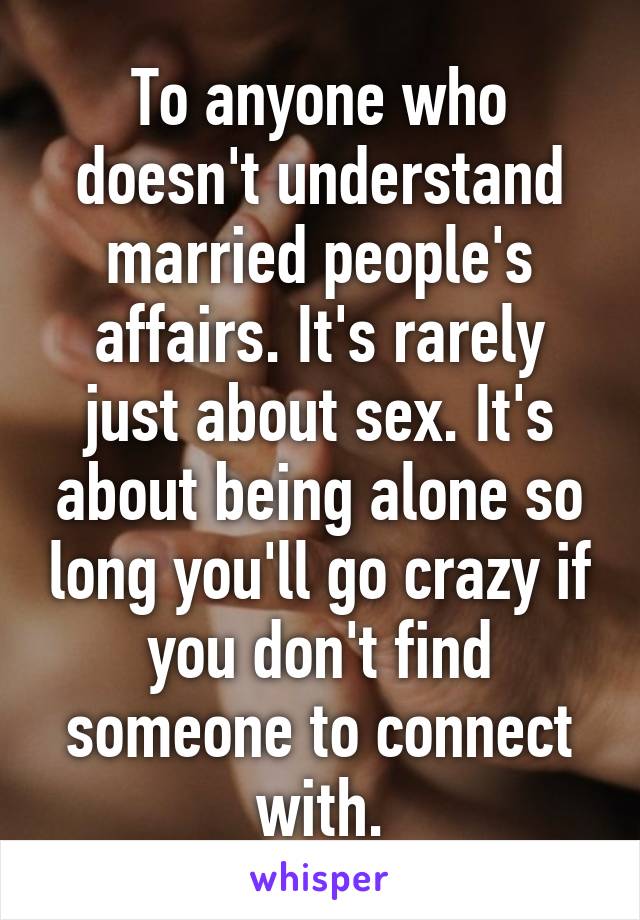 To anyone who doesn't understand married people's affairs. It's rarely just about sex. It's about being alone so long you'll go crazy if you don't find someone to connect with.