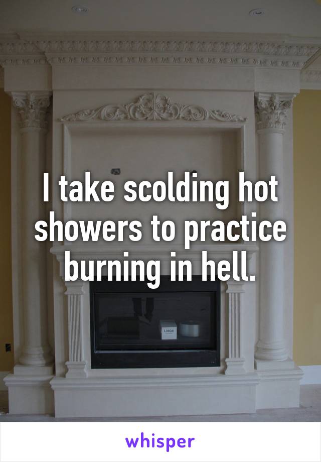 I take scolding hot showers to practice burning in hell.