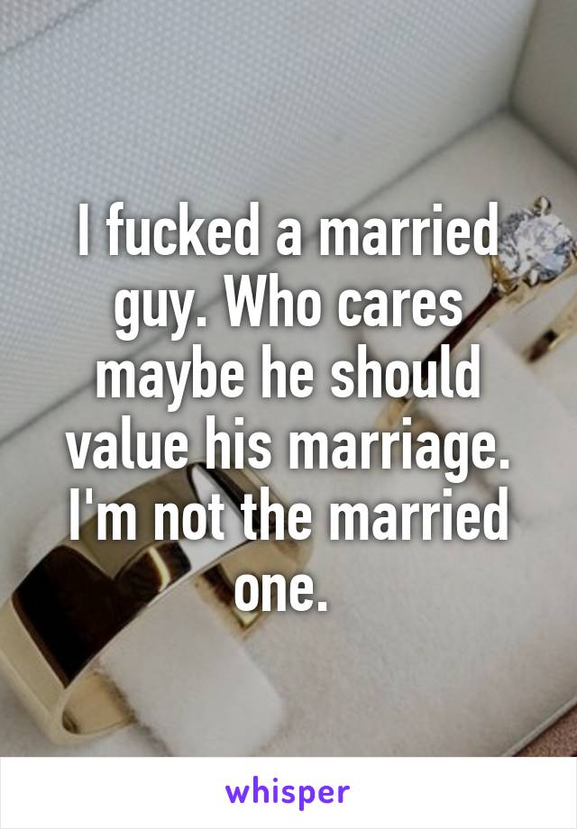 I fucked a married guy. Who cares maybe he should value his marriage. I'm not the married one. 