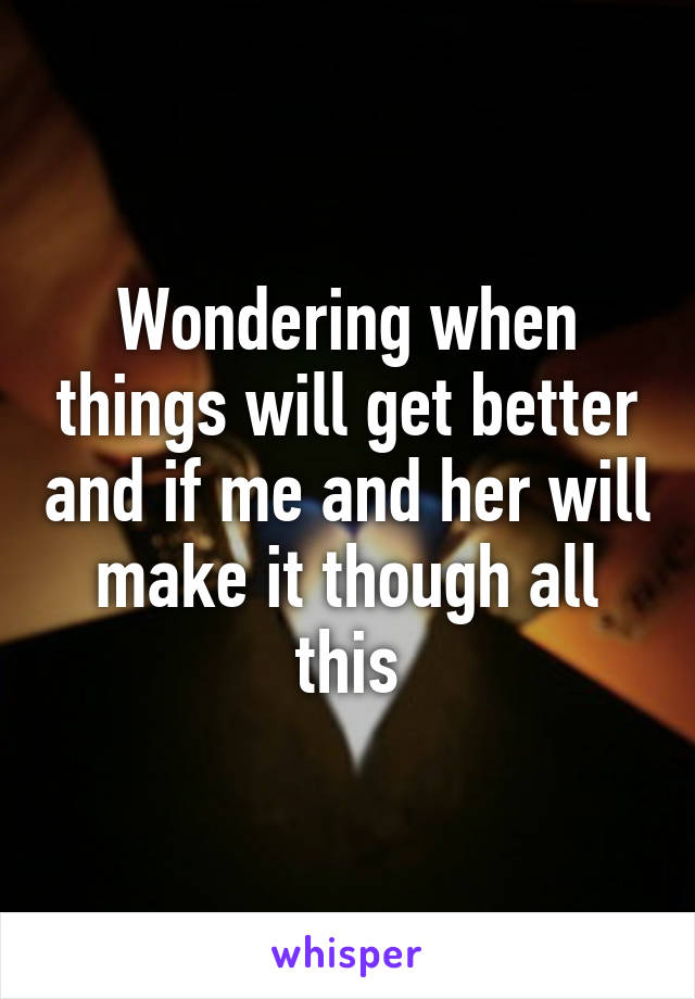 Wondering when things will get better and if me and her will make it though all this