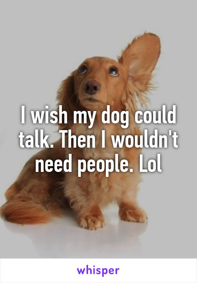 I wish my dog could talk. Then I wouldn't need people. Lol