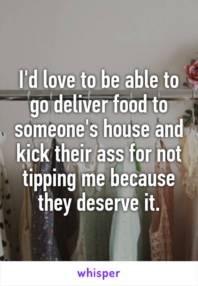 I'd love to be able to go deliver food to someone's house and kick their ass for not tipping me because they deserve it.