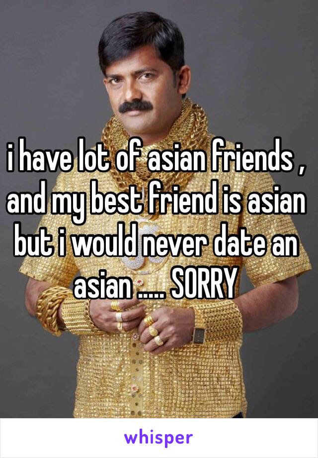 i have lot of asian friends , and my best friend is asian but i would never date an asian ..... SORRY