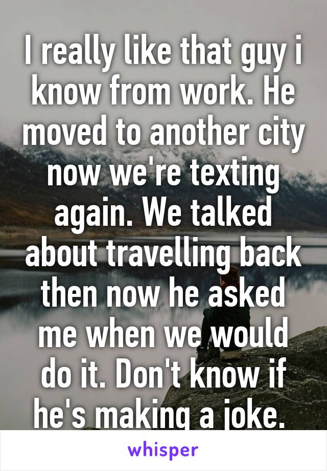 I really like that guy i know from work. He moved to another city now we're texting again. We talked about travelling back then now he asked me when we would do it. Don't know if he's making a joke. 