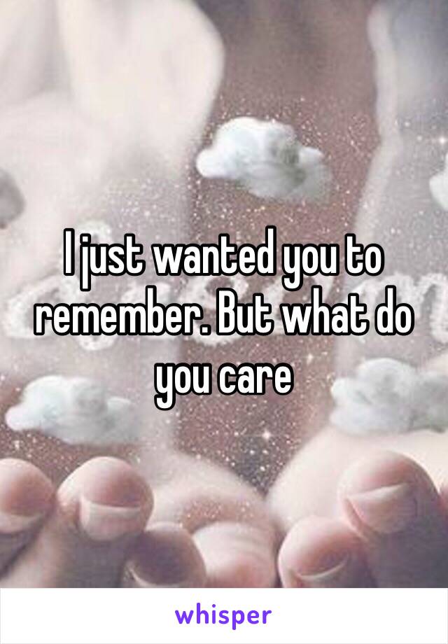 I just wanted you to remember. But what do you care