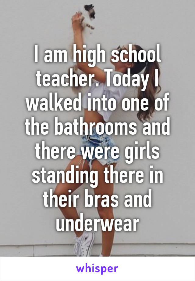 I am high school teacher. Today I walked into one of the bathrooms and there were girls standing there in their bras and underwear