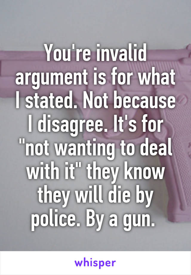 You're invalid argument is for what I stated. Not because I disagree. It's for "not wanting to deal with it" they know they will die by police. By a gun. 