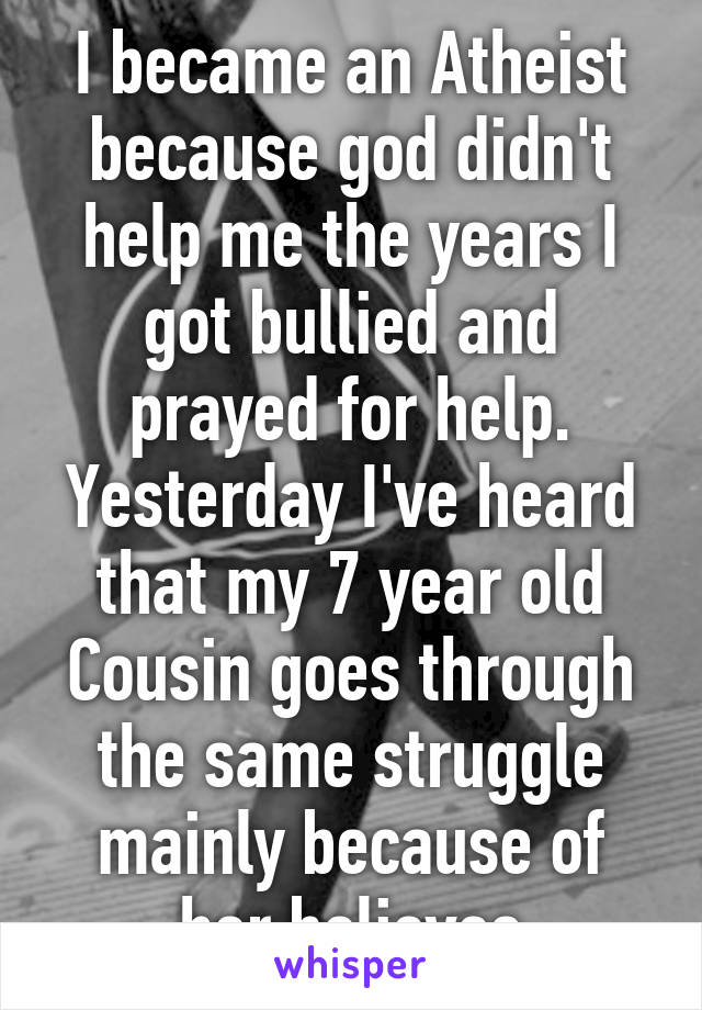 I became an Atheist because god didn't help me the years I got bullied and prayed for help.
Yesterday I've heard that my 7 year old Cousin goes through the same struggle mainly because of her believes