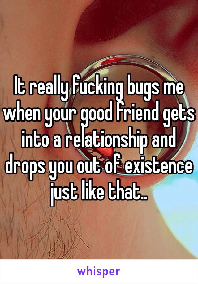 It really fucking bugs me when your good friend gets into a relationship and drops you out of existence just like that..