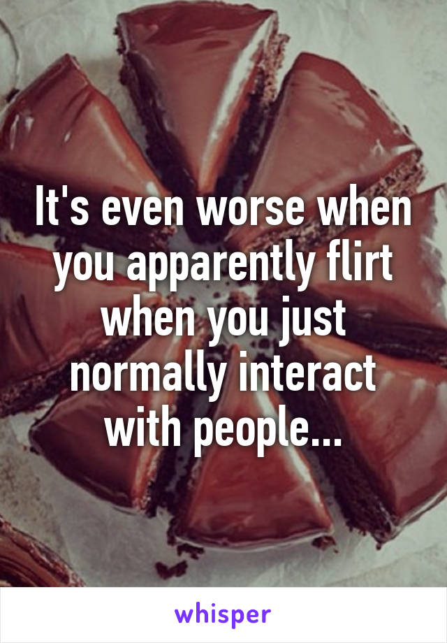 It's even worse when you apparently flirt when you just normally interact with people...