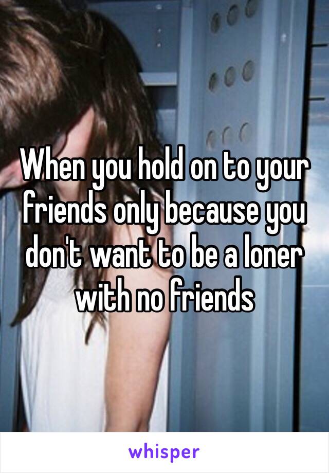 When you hold on to your friends only because you don't want to be a loner with no friends 