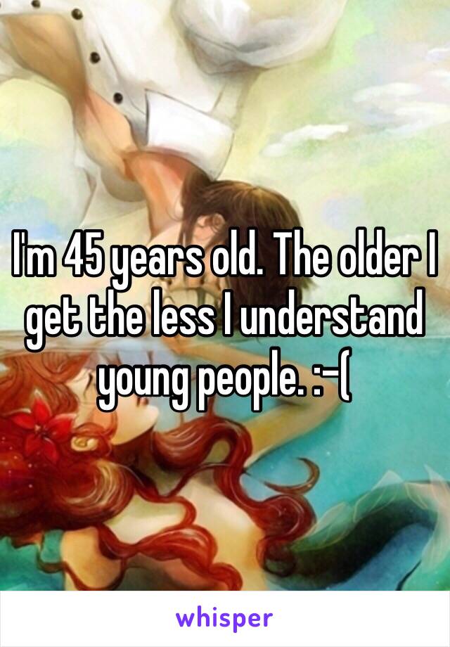 I'm 45 years old. The older I get the less I understand young people. :-(