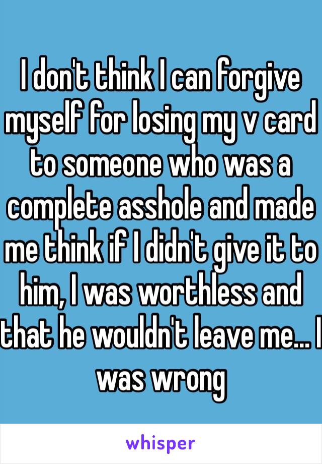 I don't think I can forgive myself for losing my v card to someone who was a complete asshole and made me think if I didn't give it to him, I was worthless and that he wouldn't leave me... I was wrong 