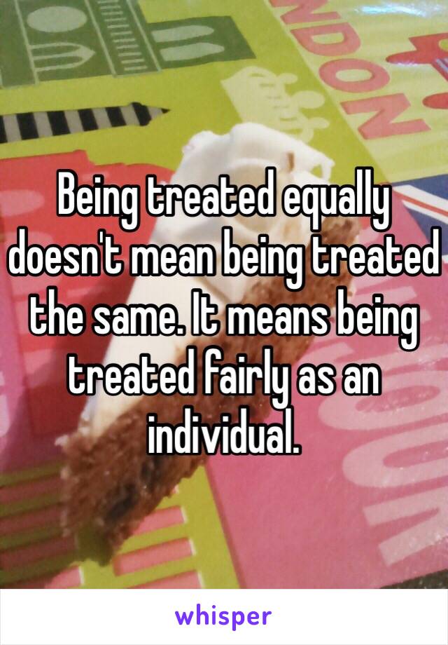 Being treated equally doesn't mean being treated the same. It means being treated fairly as an individual. 