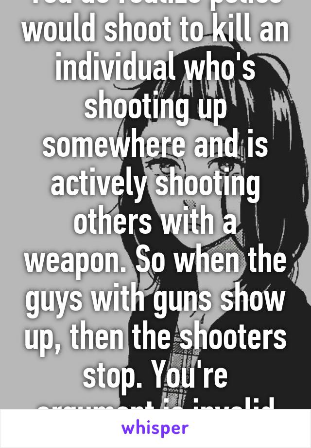 You do realize police would shoot to kill an individual who's shooting up somewhere and is actively shooting others with a weapon. So when the guys with guns show up, then the shooters stop. You're argument is invalid as well