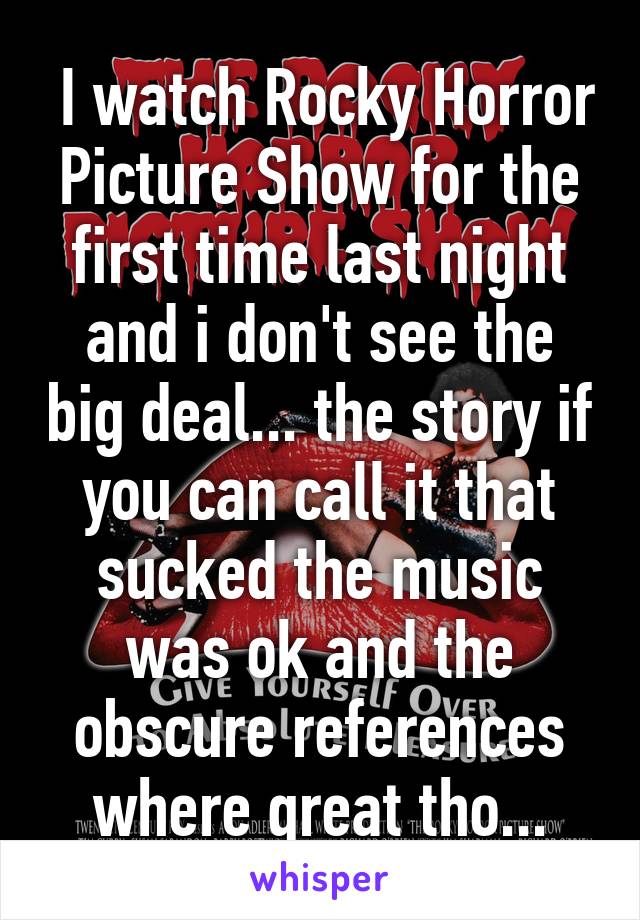  I watch Rocky Horror Picture Show for the first time last night and i don't see the big deal... the story if you can call it that sucked the music was ok and the obscure references where great tho...