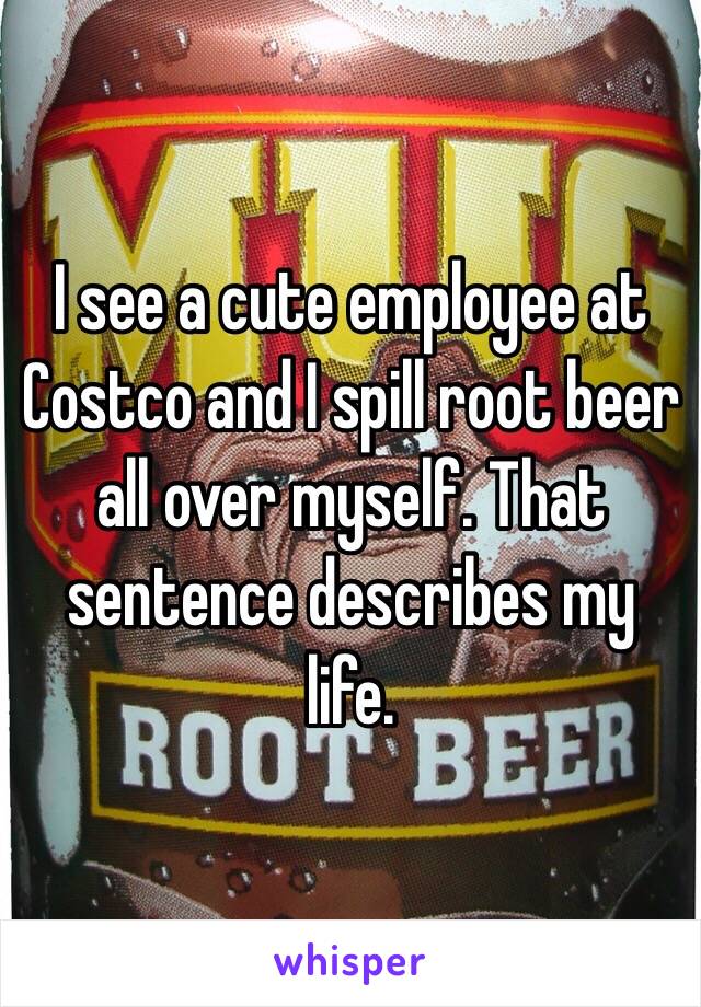 I see a cute employee at Costco and I spill root beer all over myself. That sentence describes my life.