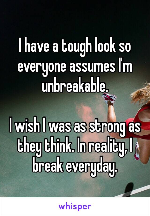 I have a tough look so everyone assumes I'm unbreakable.

I wish I was as strong as they think. In reality, I break everyday.