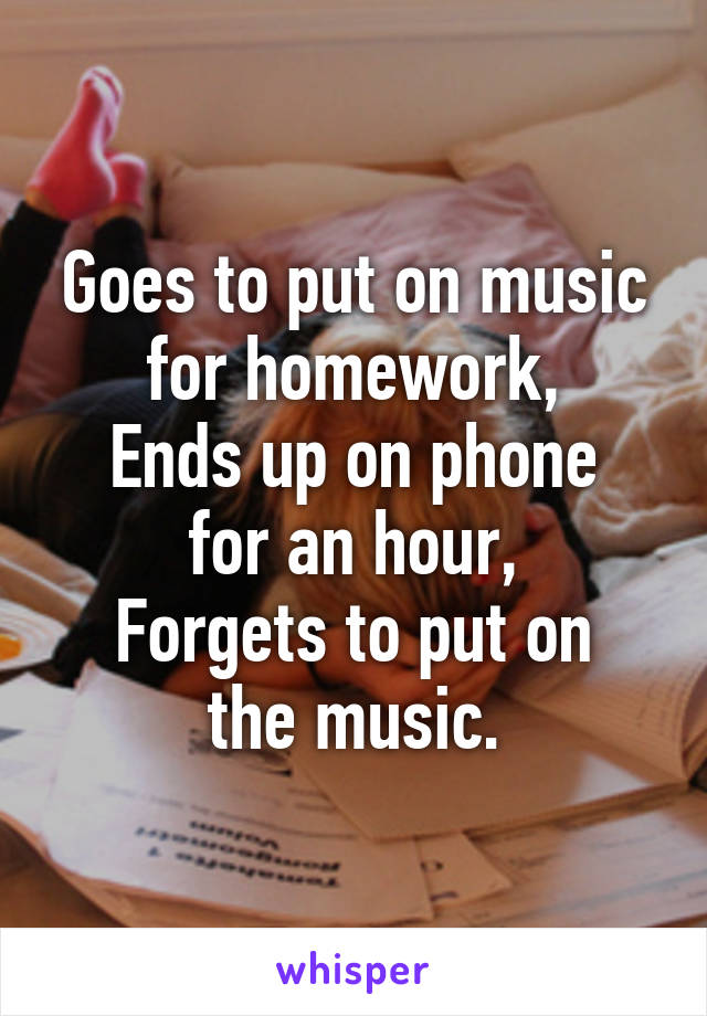 Goes to put on music for homework,
Ends up on phone for an hour,
Forgets to put on the music.