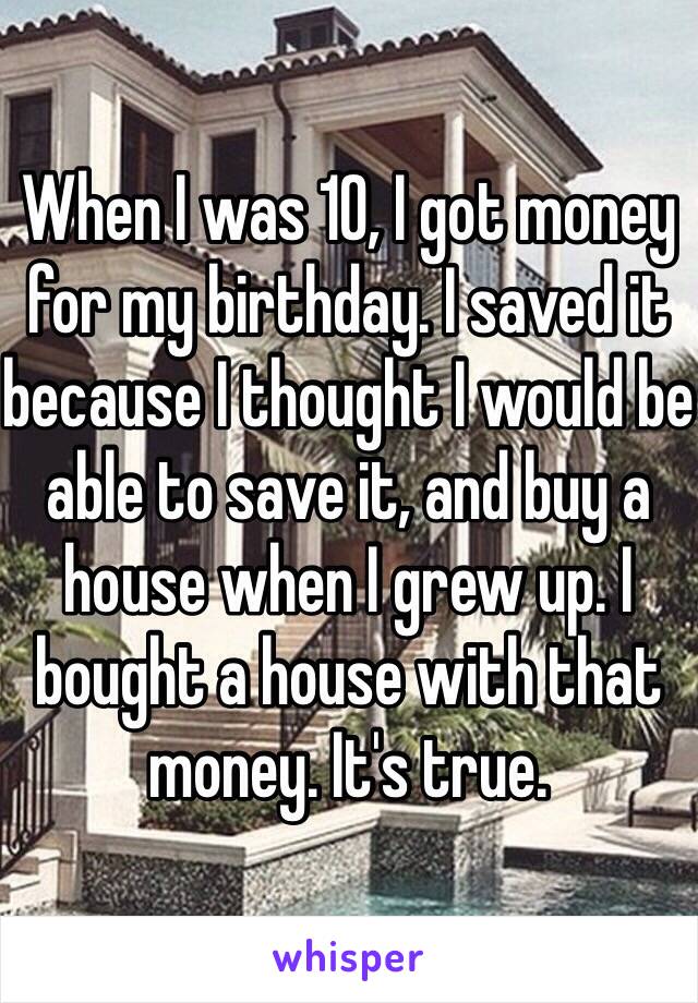 When I was 10, I got money for my birthday. I saved it because I thought I would be able to save it, and buy a house when I grew up. I bought a house with that money. It's true.