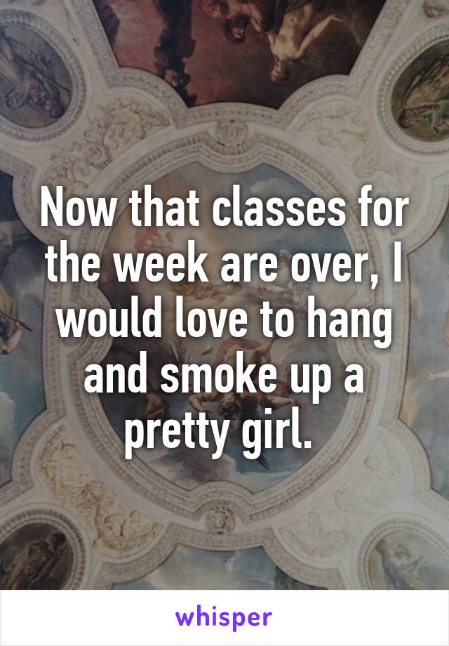 Now that classes for the week are over, I would love to hang and smoke up a pretty girl. 