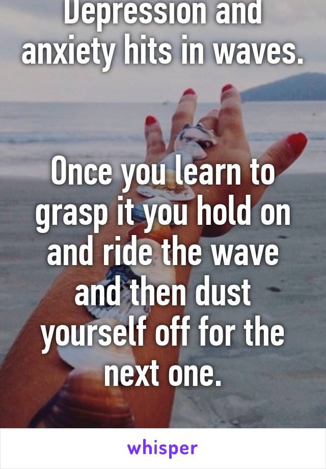 Depression and anxiety hits in waves. 

Once you learn to grasp it you hold on and ride the wave and then dust yourself off for the next one.

We got this. 