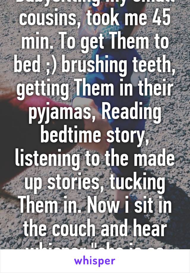 Babysitting my small cousins, took me 45 min. To get Them to bed ;) brushing teeth, getting Them in their pyjamas, Reading bedtime story, listening to the made up stories, tucking Them in. Now i sit in the couch and hear whisper "she is so nice<3"