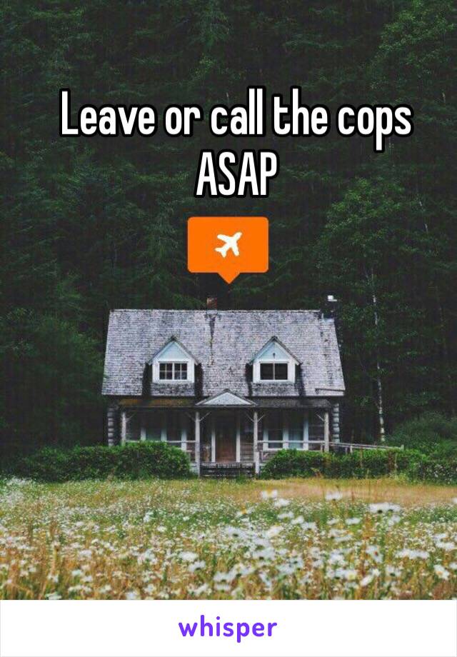 Leave or call the cops ASAP