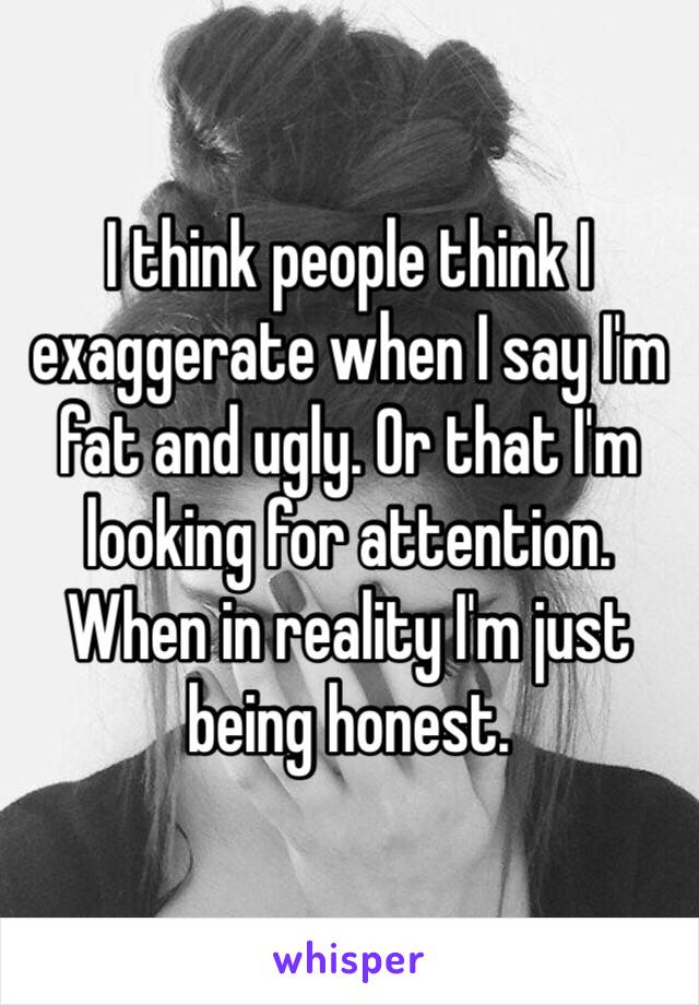 I think people think I exaggerate when I say I'm fat and ugly. Or that I'm looking for attention. When in reality I'm just being honest.