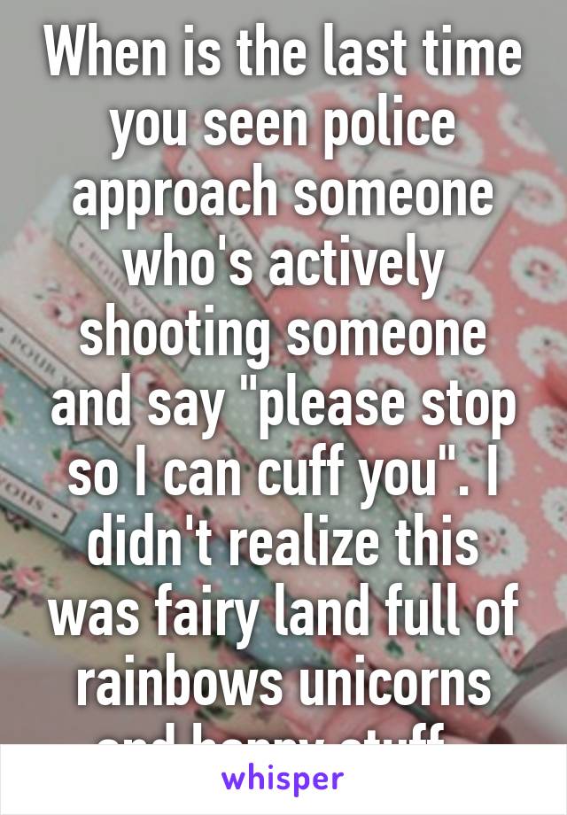 When is the last time you seen police approach someone who's actively shooting someone and say "please stop so I can cuff you". I didn't realize this was fairy land full of rainbows unicorns and happy stuff. 