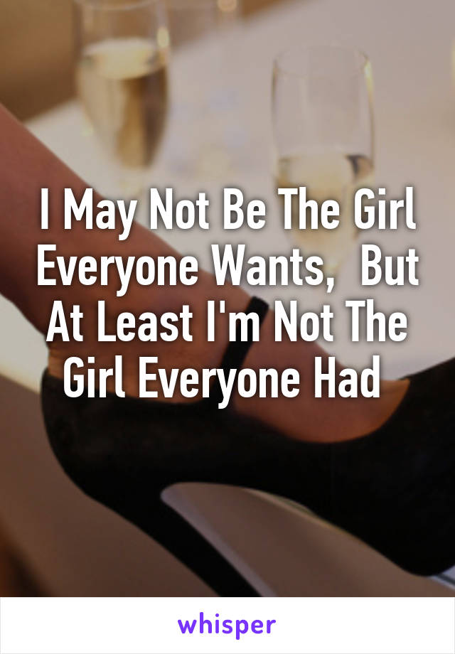 I May Not Be The Girl Everyone Wants,  But At Least I'm Not The Girl Everyone Had 
