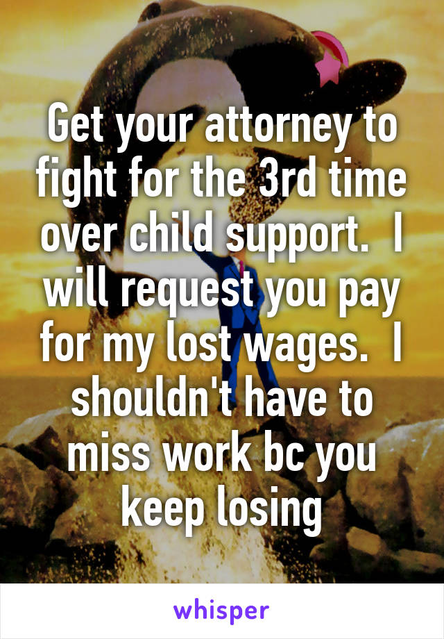 Get your attorney to fight for the 3rd time over child support.  I will request you pay for my lost wages.  I shouldn't have to miss work bc you keep losing