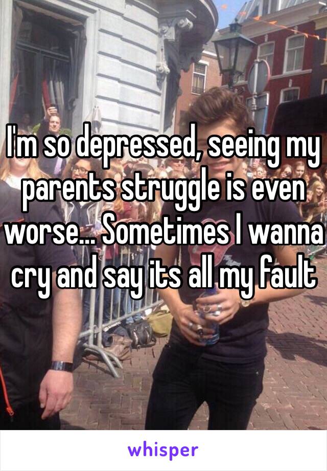 I'm so depressed, seeing my parents struggle is even worse... Sometimes I wanna cry and say its all my fault 