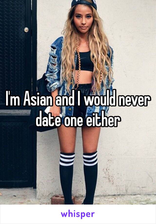 I'm Asian and I would never date one either 