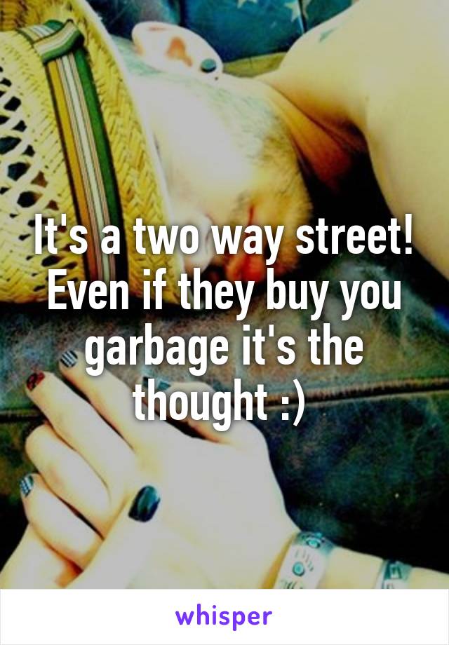 It's a two way street! Even if they buy you garbage it's the thought :) 