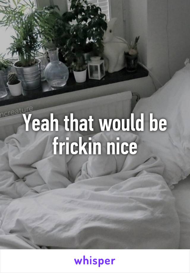 Yeah that would be frickin nice