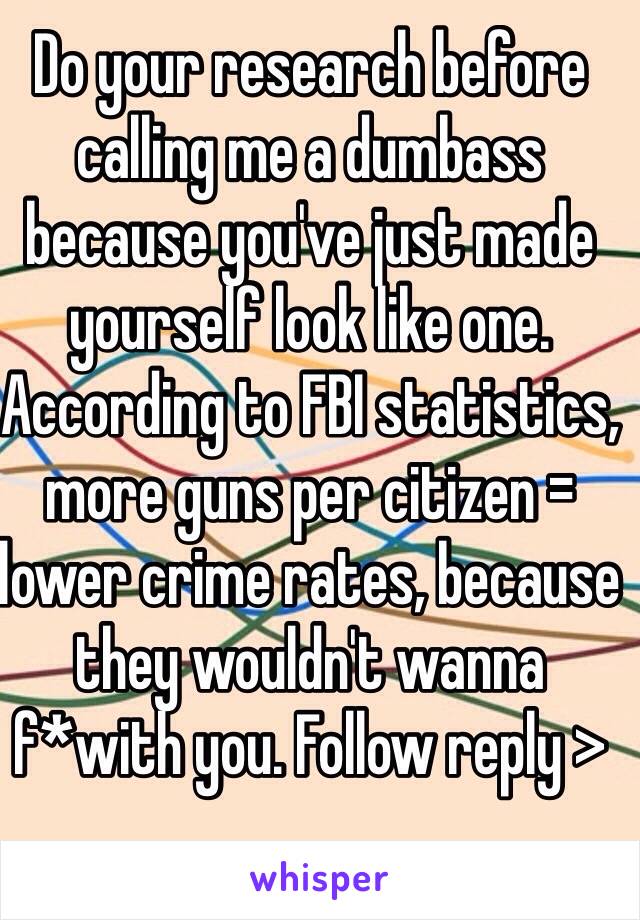 Do your research before calling me a dumbass because you've just made yourself look like one. According to FBI statistics, more guns per citizen = lower crime rates, because they wouldn't wanna f*with you. Follow reply >