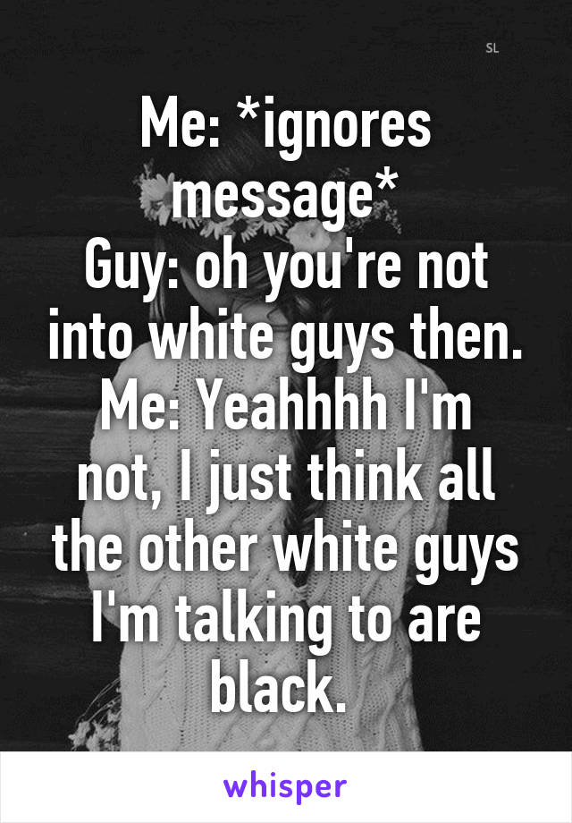 Me: *ignores message*
Guy: oh you're not into white guys then.
Me: Yeahhhh I'm not, I just think all the other white guys I'm talking to are black. 