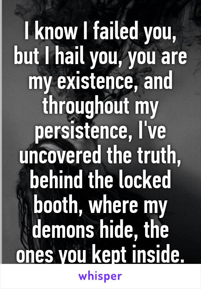 I know I failed you, but I hail you, you are my existence, and throughout my persistence, I've uncovered the truth, behind the locked booth, where my demons hide, the ones you kept inside.