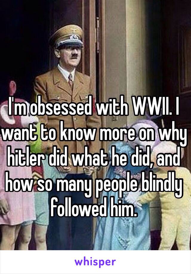 I'm obsessed with WWII. I want to know more on why hitler did what he did, and how so many people blindly followed him.