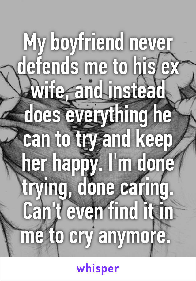 My boyfriend never defends me to his ex wife, and instead does everything he can to try and keep her happy. I'm done trying, done caring. Can't even find it in me to cry anymore. 