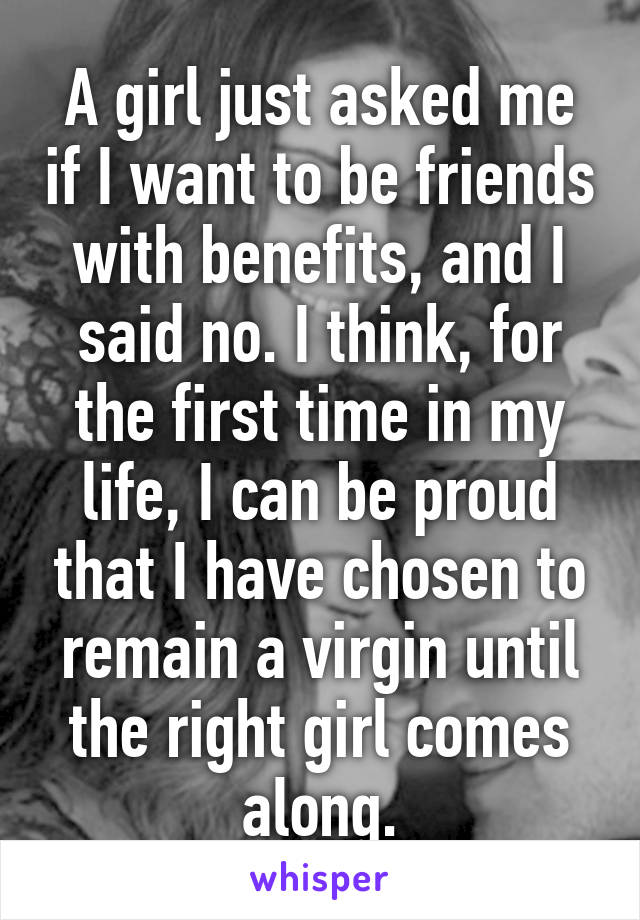 A girl just asked me if I want to be friends with benefits, and I said no. I think, for the first time in my life, I can be proud that I have chosen to remain a virgin until the right girl comes along.