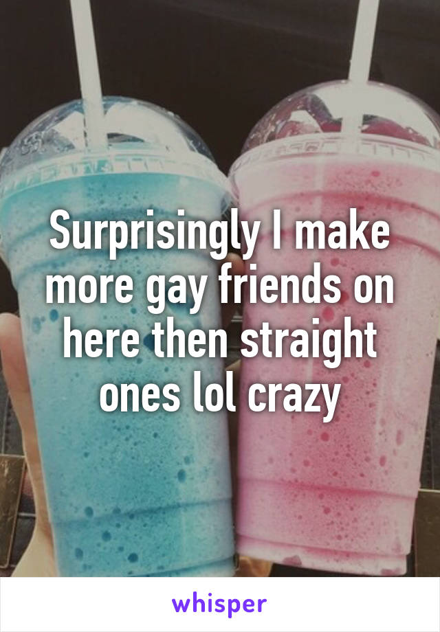 Surprisingly I make more gay friends on here then straight ones lol crazy