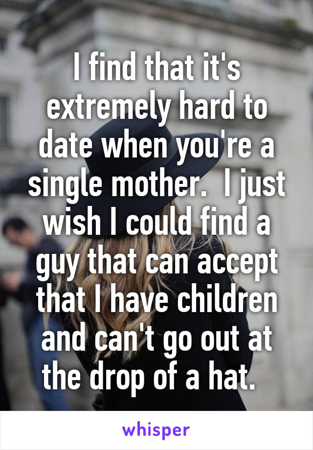 I find that it's extremely hard to date when you're a single mother.  I just wish I could find a guy that can accept that I have children and can't go out at the drop of a hat.  