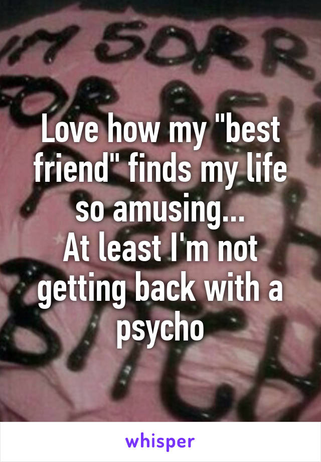 Love how my "best friend" finds my life so amusing...
At least I'm not getting back with a psycho