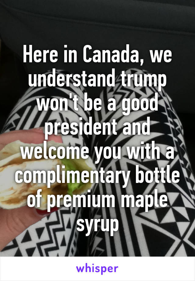 Here in Canada, we understand trump won't be a good president and welcome you with a complimentary bottle of premium maple syrup