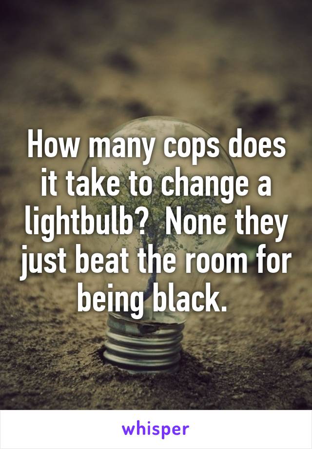 How many cops does it take to change a lightbulb?  None they just beat the room for being black. 