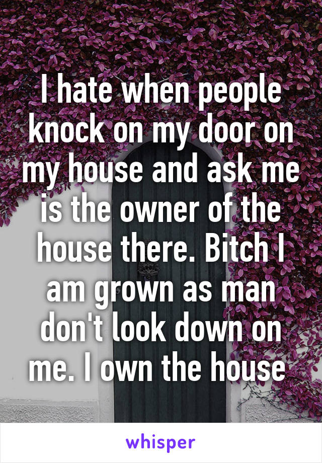 I hate when people knock on my door on my house and ask me is the owner of the house there. Bitch I am grown as man don't look down on me. I own the house 