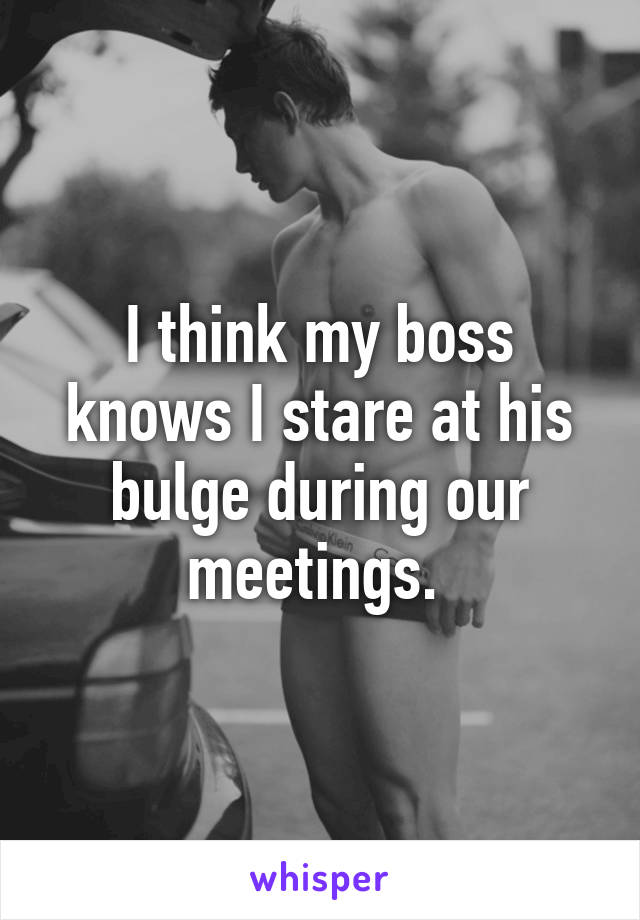 I think my boss knows I stare at his bulge during our meetings. 